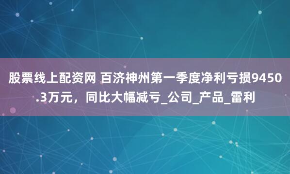 股票线上配资网 百济神州第一季度净利亏损9450.3万元，同比大幅减亏_公司_产品_雷利