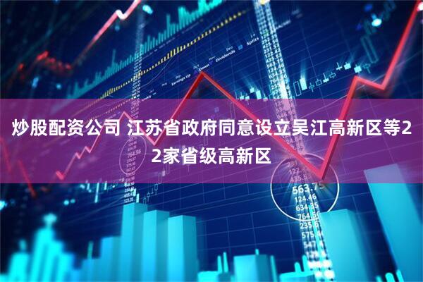 炒股配资公司 江苏省政府同意设立吴江高新区等22家省级高新区