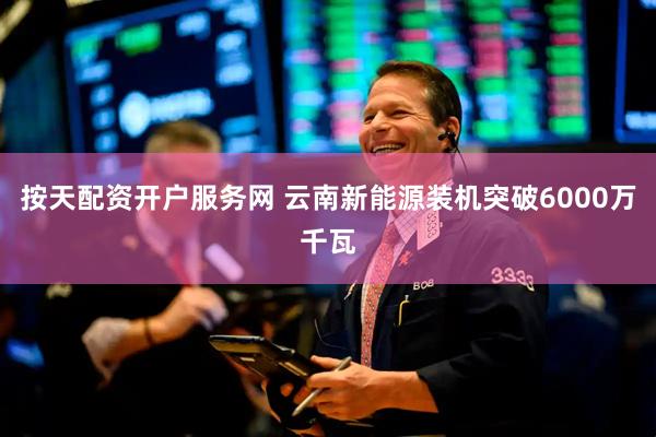 按天配资开户服务网 云南新能源装机突破6000万千瓦