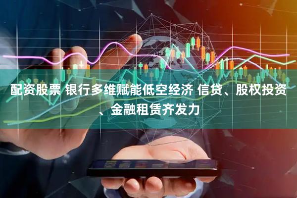 配资股票 银行多维赋能低空经济 信贷、股权投资、金融租赁齐发力