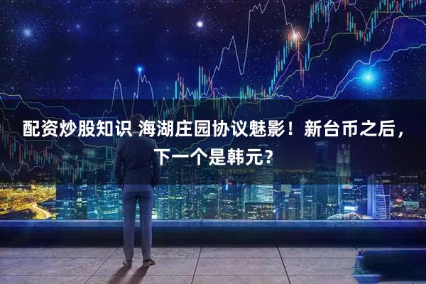 配资炒股知识 海湖庄园协议魅影！新台币之后，下一个是韩元？