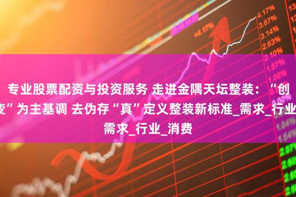 专业股票配资与投资服务 走进金隅天坛整装：“创新求变”为主基调 去伪存“真”定义整装新标准_需求_行业_消费