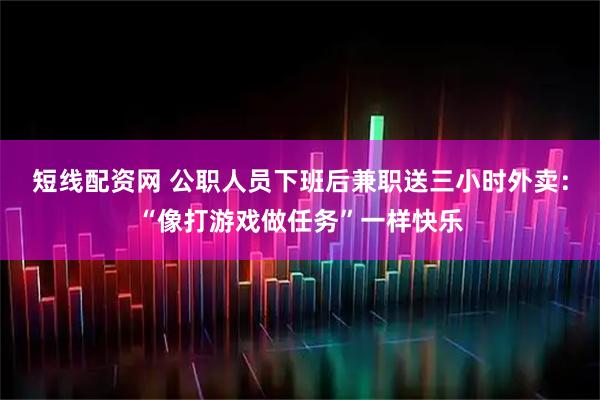 短线配资网 公职人员下班后兼职送三小时外卖：“像打游戏做任务”一样快乐
