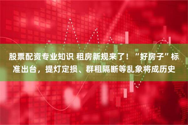 股票配资专业知识 租房新规来了！“好房子”标准出台，提灯定损、群租隔断等乱象将成历史