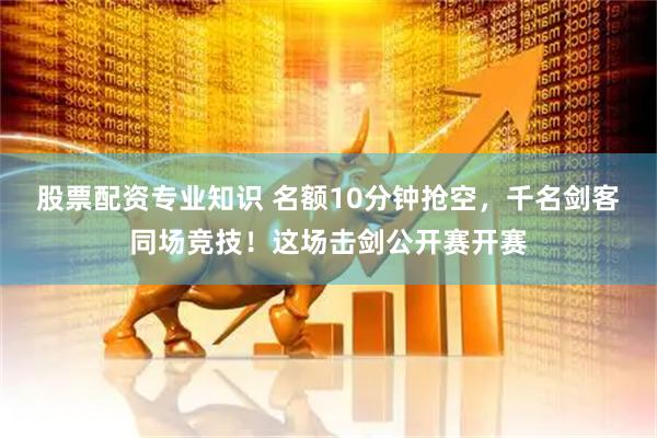 股票配资专业知识 名额10分钟抢空，千名剑客同场竞技！这场击剑公开赛开赛