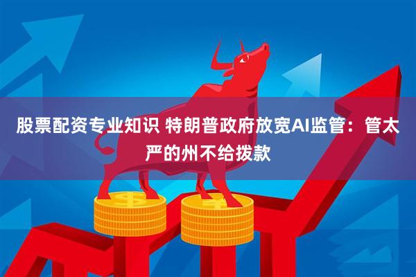 股票配资专业知识 特朗普政府放宽AI监管：管太严的州不给拨款