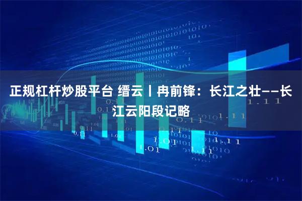 正规杠杆炒股平台 缙云丨冉前锋：长江之壮——长江云阳段记略