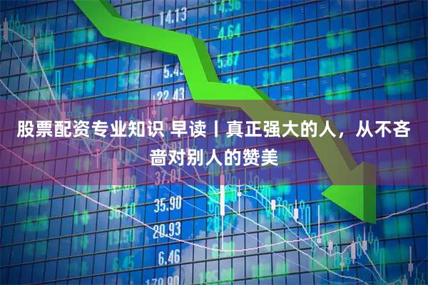 股票配资专业知识 早读丨真正强大的人，从不吝啬对别人的赞美