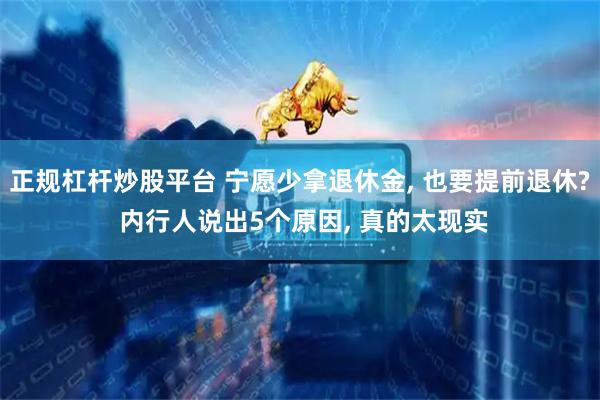 正规杠杆炒股平台 宁愿少拿退休金, 也要提前退休? 内行人说出5个原因, 真的太现实