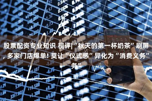 股票配资专业知识 视评|“秋天的第一杯奶茶”刷屏, 多家门店爆单! 莫让“仪式感”异化为“消费义务”