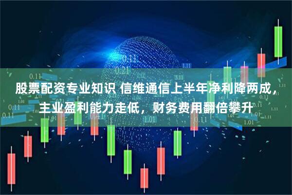 股票配资专业知识 信维通信上半年净利降两成，主业盈利能力走低，财务费用翻倍攀升