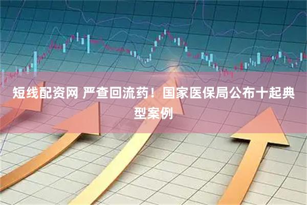 短线配资网 严查回流药！国家医保局公布十起典型案例