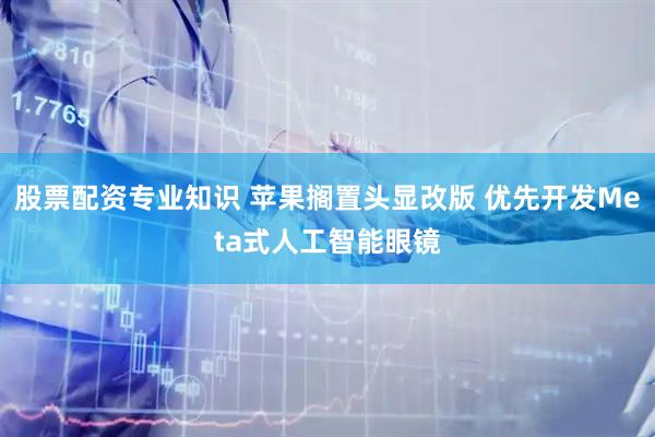 股票配资专业知识 苹果搁置头显改版 优先开发Meta式人工智能眼镜