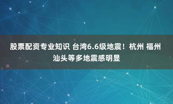 股票配资专业知识 台湾6.6级地震！杭州 福州 汕头等多地震感明显